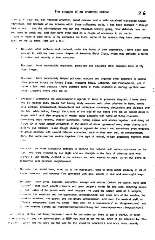 The stuggle of an snarchist radical 26 * a0 year 0. set ~deine anwehst, socal prsoner and 3 sef-pracsimed imprsoned radeal A, 00 bocause of my acivism wINn these sulocssng wals, 1t hes been decared - Brough e xions hal e admiaton w0 nn ths maximum seculy gulg, most dentey e me 00 4t 10 treak ma, and hay have even ned on 3 covle of occasions 10 4o e in. a4 1 ke & Clens Dore, 10 my comooes o there, s0mo of the fostons ey have basn comng [ gy e, whin Capured 3% conined, under tha hum of hee cporesson, | have been agie k) 0 S my own prson chapier of Avarchat Black Cros, wheh thay consider @ thest ey o secury of e nsmon. st 1 avo scessuy orgMred, pouired and edcetes oher prsoners hre o Ey s 1 have successy Nl policas, ecucae and Grgaizs Oher prdaners 1 vanous v prsons across he Unted Sais, ckng Tesas, Cadora, 3nd Pennsyvana, st 1o 3 low. A0 bacause | have asusied some of Bwse prcaers in s up ha own v chopirs where ey o 1. £ becoume 1 undurma ha adminairoion’s agends 1o Nenp s pesoners gt | have done ™ by 1okdng sy soups 3 havng sy sessons wih OPar rsoners i hee, having %3 ocktcl, ohosophcal, theosophcsl and Illechal sumuibing Gacussons and dlogue cvr e ter. whio 18Ang Tough the cracks of e e of our doors (wa a0 oh kocked down S coli) a0 oS0 engagng in wrten study sessons win some of hesa conrados, €D ook rewaws, chapier summanes, wring essors and ncis Sgamer, 3% dong ol i 0 10 s radca amaroness . he it of thasa oppressed men, ewen sharng and D131 ot Morsire (even hough shamg 1 sgans he ) and somelines even @A) 0 ou exercse wit severl afrent comrades. each 1 hex own cl, all smutnecusly 3oni o sume exercse oune togeder (s hpe of rdca, mian organzng Kghens hese e SCCUSSE 9800 10 connet 0nd e wih Sencus comiades 00 e £ o e o3 by our ShgM and ou suengh . the face of sversay and who v b1 et closely ewaed m ow achwann 970w wariod o 331 US 00 o PANS 1o R — e e | 3aved s, 5000 up 10 the oppressors, tned 0 b racsl sosaany o & of e cosuners. and baciane e, Conmacied wah Good eople . 1o 354 meamegh s sk e gon. ookets. pamgers essays end aicies (whch B admin. here calh "™ st touch people s hears and coen peope’s munds fr and weo, reachng people O s O 0 o wats. And because | v used i weten word 55 & weapon, 80 e wsicos ana e oppreste. unconatAwons! and cruel acts. of e warden, e PesLve . e Guads a0 the puson scmaaton, and even the medcal saf, n £ owsoapers (se0 my ancle “They cant \A & reviionan” on sbapaw<om) and 1 otaroe chech 0wl makeewalsinsparen. g 4% nevadapAOMIch. Bogst com) W TS out ere, because 1 wart e comvages out e 1 Get 8 WA, in-depth i o vy e admstabon 3 ESP hos 1ed 10 set . once 10 ge aiached by other Sy e oot wak oul 10 wad fo e would-bo aRackers) ang once mare recenty